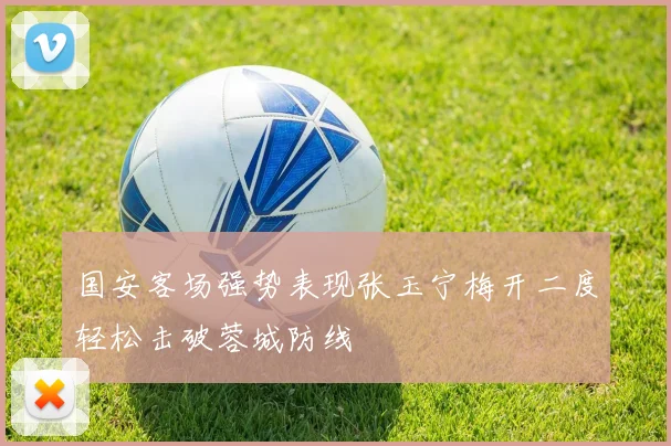 国安客场强势表现张玉宁梅开二度轻松击破蓉城防线