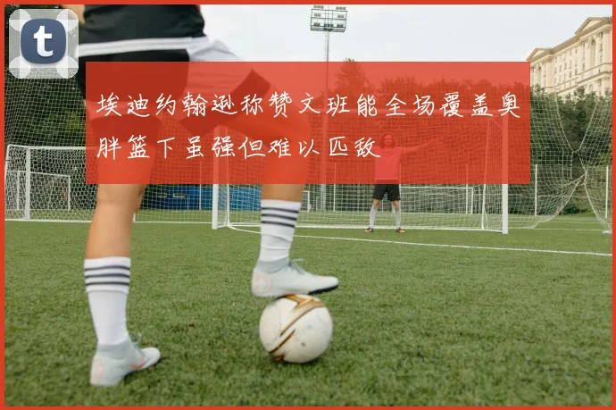 埃迪约翰逊称赞文班能全场覆盖奥胖篮下虽强但难以匹敌