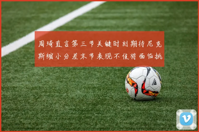 周琦直言第三节关键时刻期待尼克斯缩小分差末节表现不佳将面临挑战