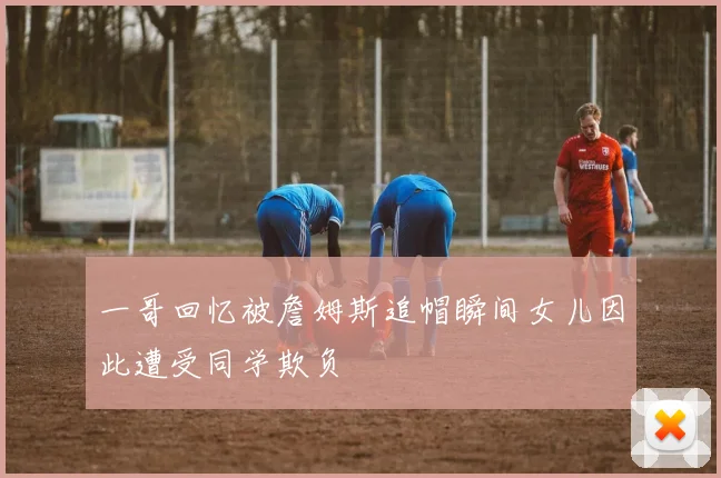 一哥回忆被詹姆斯追帽瞬间女儿因此遭受同学欺负