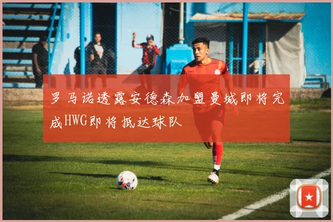 罗马诺透露安德森加盟曼城即将完成HWG即将抵达球队
