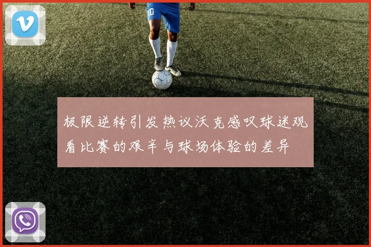极限逆转引发热议沃克感叹球迷观看比赛的艰辛与球场体验的差异