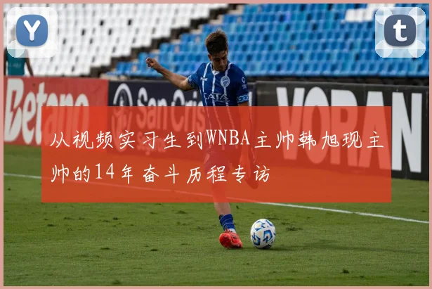 从视频实习生到WNBA主帅韩旭现主帅的14年奋斗历程专访