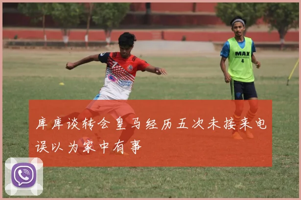库库谈转会皇马经历五次未接来电误以为家中有事