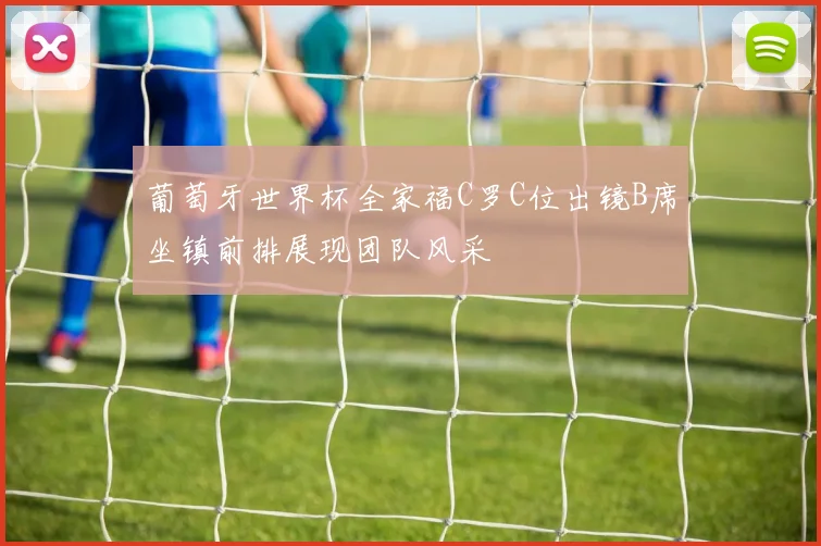 葡萄牙世界杯全家福C罗C位出镜B席坐镇前排展现团队风采