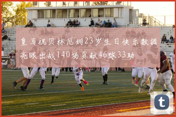 皇马祝贝林厄姆23岁生日快乐数据亮眼出战140场贡献46球33助