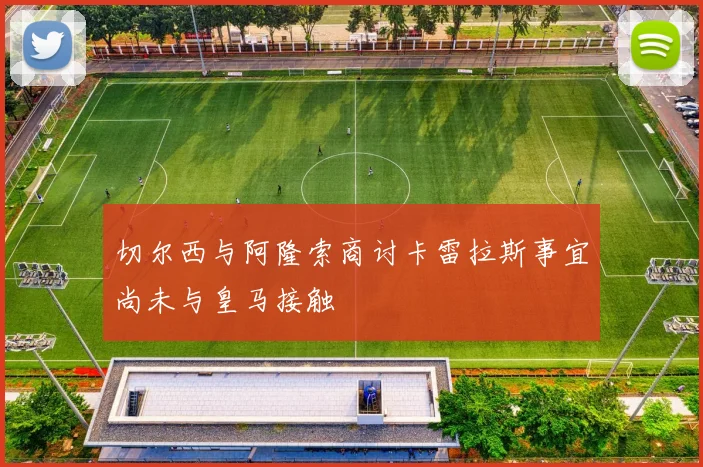 切尔西与阿隆索商讨卡雷拉斯事宜尚未与皇马接触