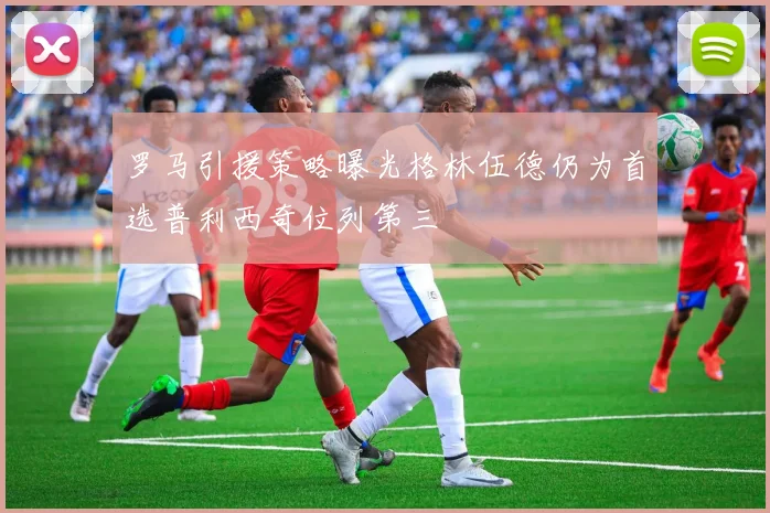 罗马引援策略曝光格林伍德仍为首选普利西奇位列第三