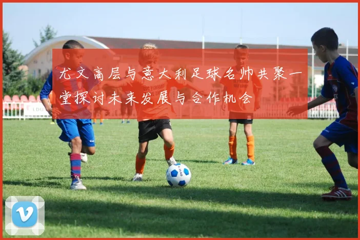 尤文高层与意大利足球名帅共聚一堂探讨未来发展与合作机会