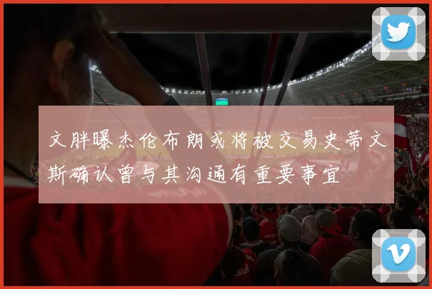 文胖曝杰伦布朗或将被交易史蒂文斯确认曾与其沟通有重要事宜