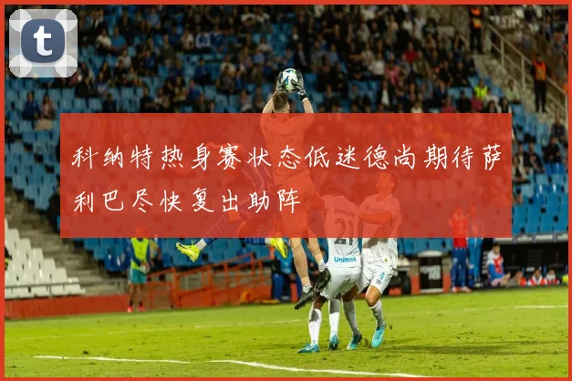 科纳特热身赛状态低迷德尚期待萨利巴尽快复出助阵