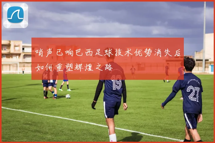 哨声已响巴西足球技术优势消失后如何重塑辉煌之路