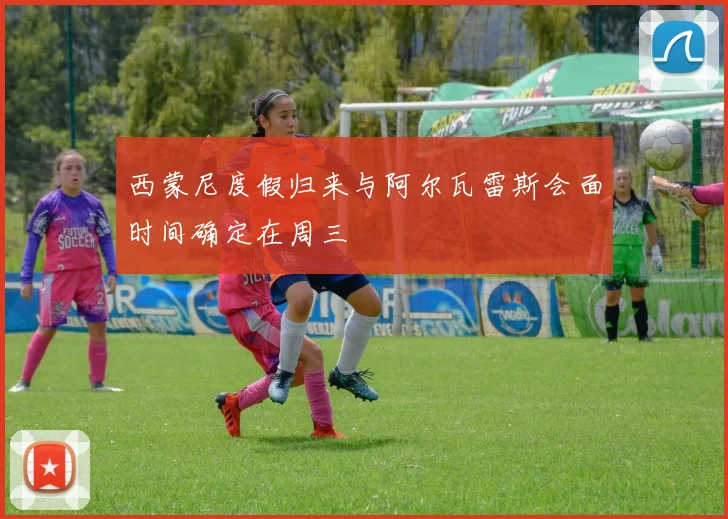 西蒙尼度假归来与阿尔瓦雷斯会面时间确定在周三