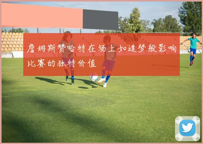 詹姆斯赞哈特在场上如追梦般影响比赛的独特价值