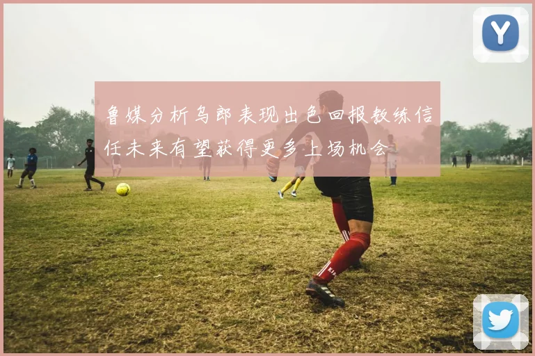 鲁媒分析乌郎表现出色回报教练信任未来有望获得更多上场机会