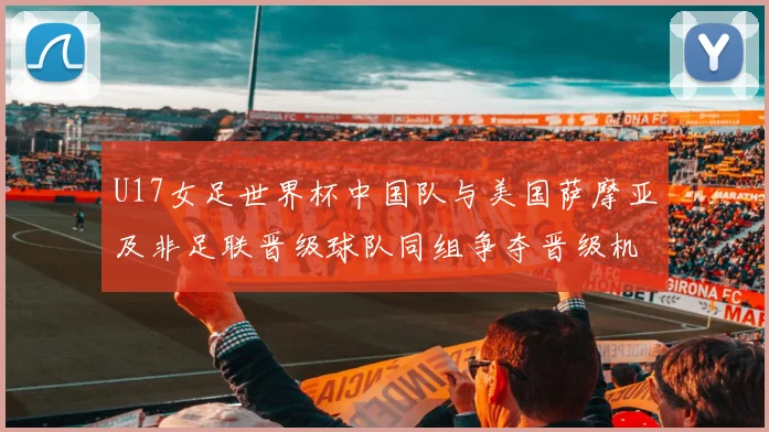 U17女足世界杯中国队与美国萨摩亚及非足联晋级球队同组争夺晋级机会