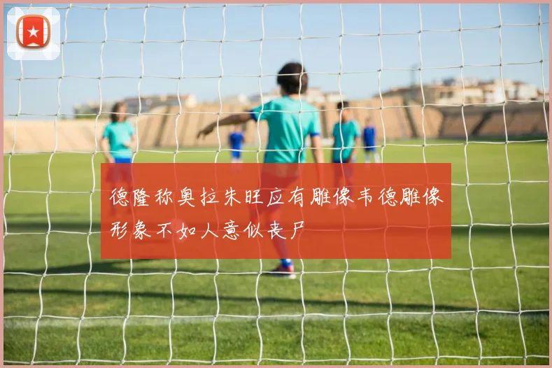 德隆称奥拉朱旺应有雕像韦德雕像形象不如人意似丧尸