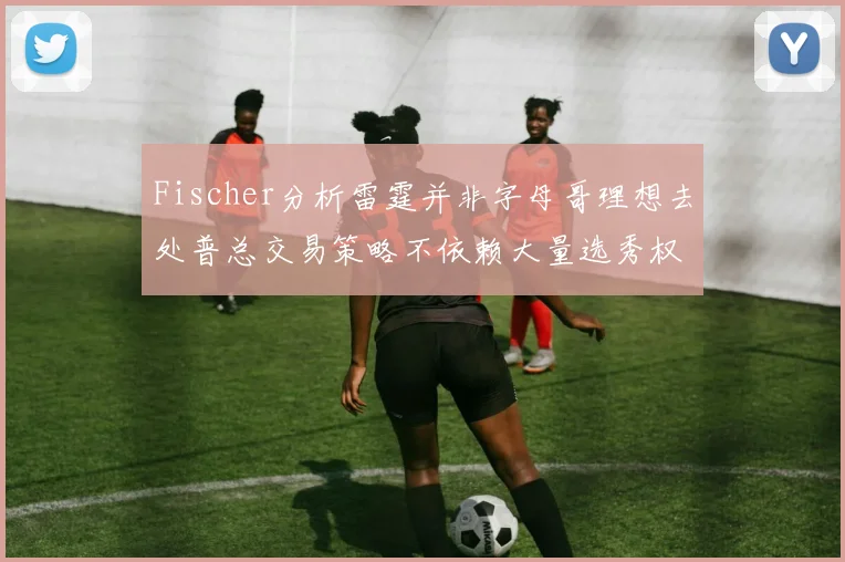Fischer分析雷霆并非字母哥理想去处普总交易策略不依赖大量选秀权